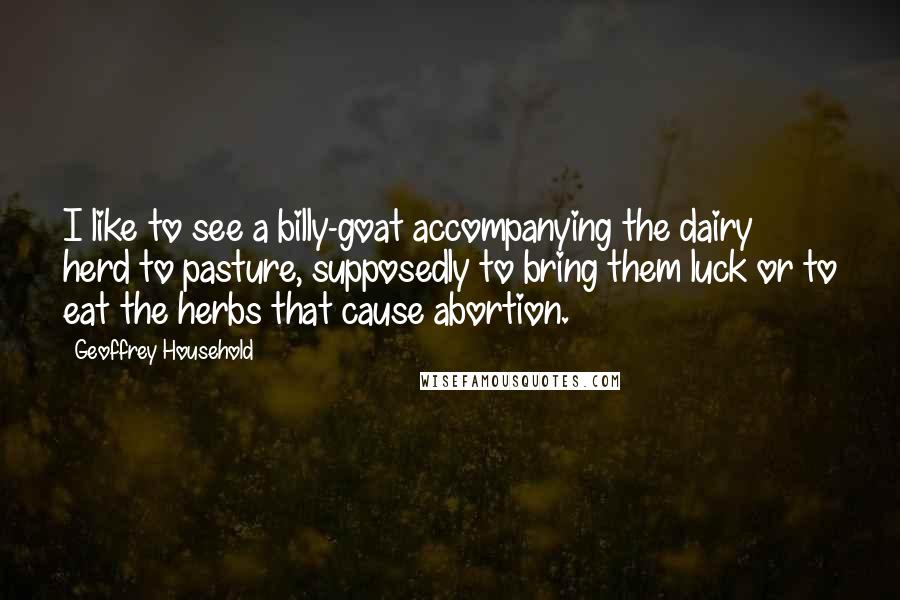 Geoffrey Household Quotes: I like to see a billy-goat accompanying the dairy herd to pasture, supposedly to bring them luck or to eat the herbs that cause abortion.