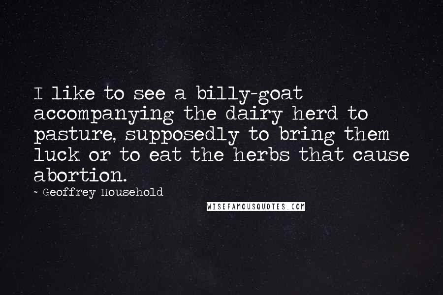 Geoffrey Household Quotes: I like to see a billy-goat accompanying the dairy herd to pasture, supposedly to bring them luck or to eat the herbs that cause abortion.