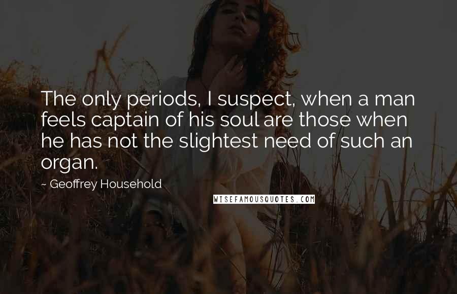 Geoffrey Household Quotes: The only periods, I suspect, when a man feels captain of his soul are those when he has not the slightest need of such an organ.
