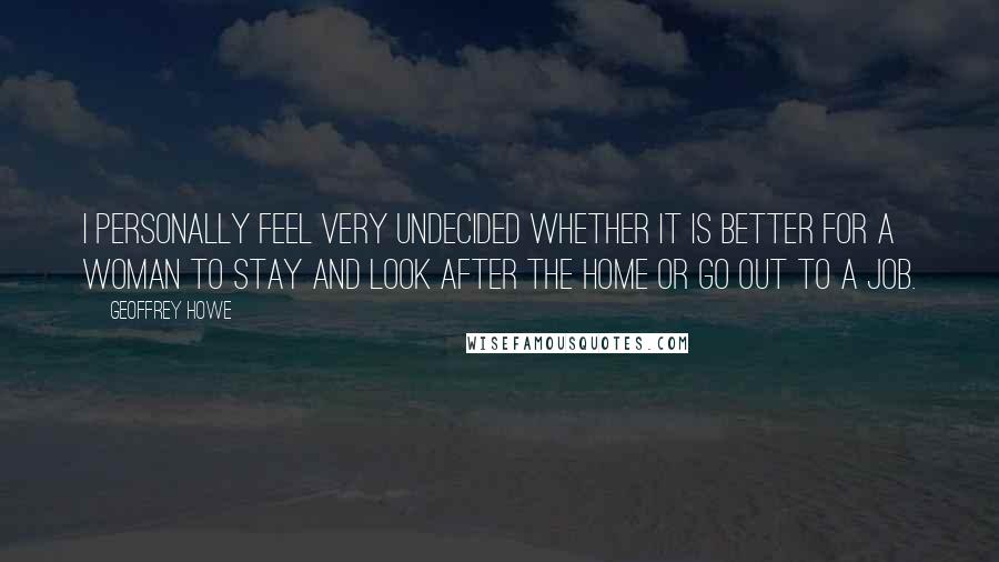 Geoffrey Howe Quotes: I personally feel very undecided whether it is better for a woman to stay and look after the home or go out to a job.