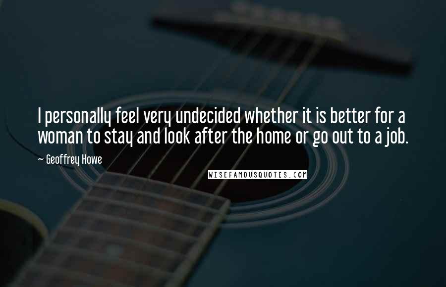 Geoffrey Howe Quotes: I personally feel very undecided whether it is better for a woman to stay and look after the home or go out to a job.