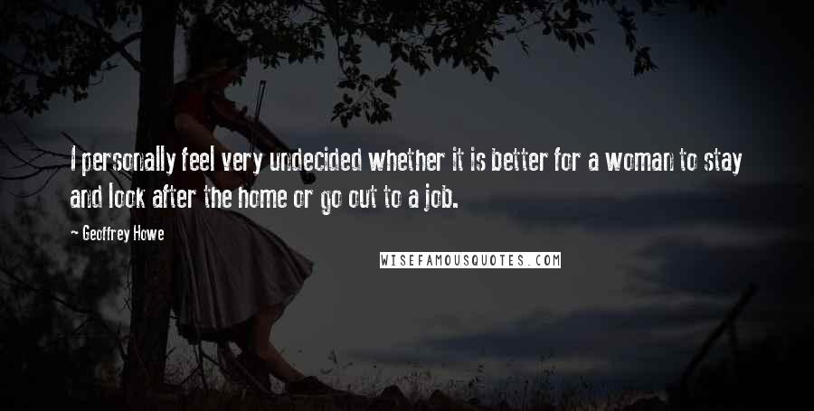 Geoffrey Howe Quotes: I personally feel very undecided whether it is better for a woman to stay and look after the home or go out to a job.
