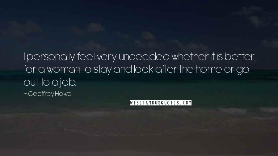 Geoffrey Howe Quotes: I personally feel very undecided whether it is better for a woman to stay and look after the home or go out to a job.