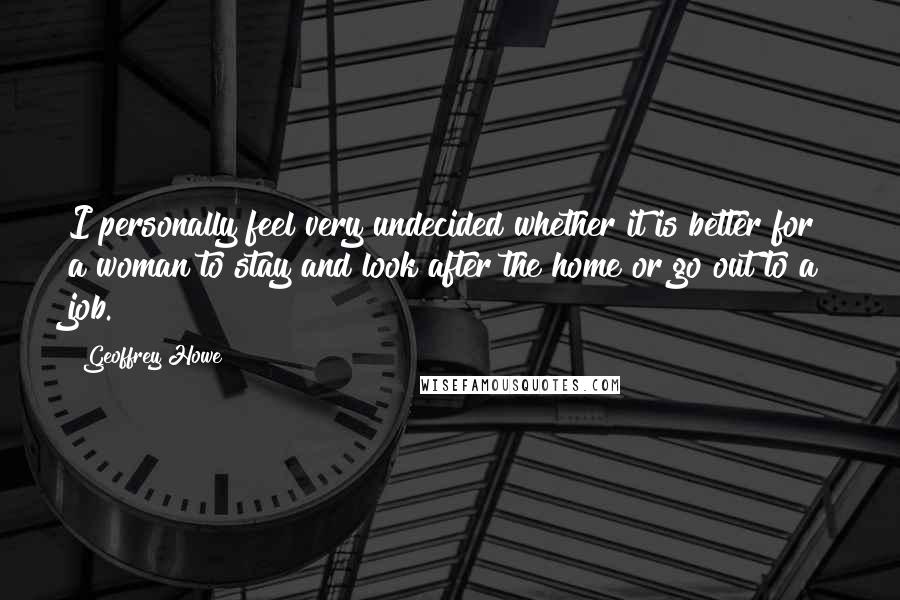 Geoffrey Howe Quotes: I personally feel very undecided whether it is better for a woman to stay and look after the home or go out to a job.