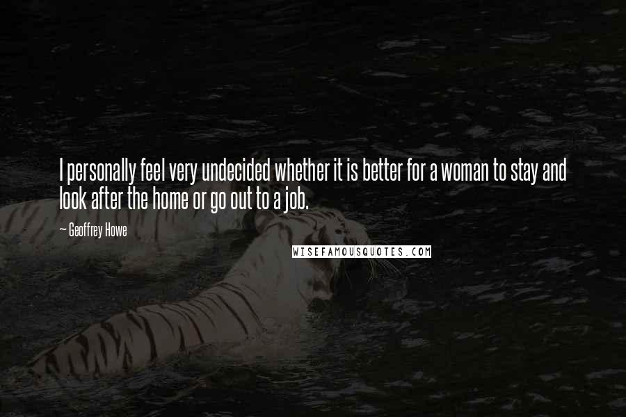 Geoffrey Howe Quotes: I personally feel very undecided whether it is better for a woman to stay and look after the home or go out to a job.