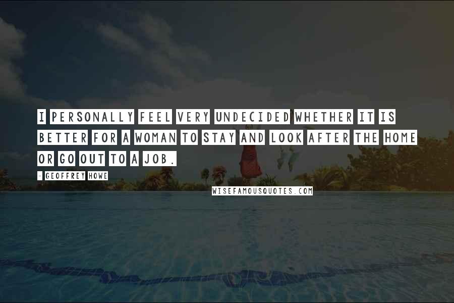 Geoffrey Howe Quotes: I personally feel very undecided whether it is better for a woman to stay and look after the home or go out to a job.