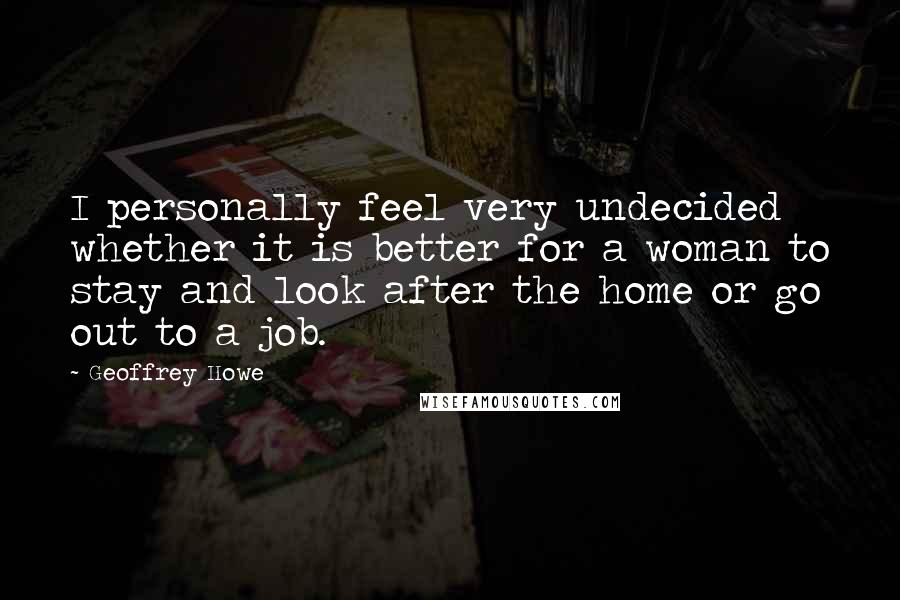 Geoffrey Howe Quotes: I personally feel very undecided whether it is better for a woman to stay and look after the home or go out to a job.