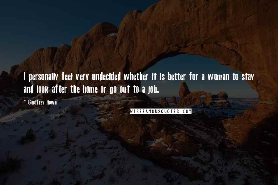 Geoffrey Howe Quotes: I personally feel very undecided whether it is better for a woman to stay and look after the home or go out to a job.