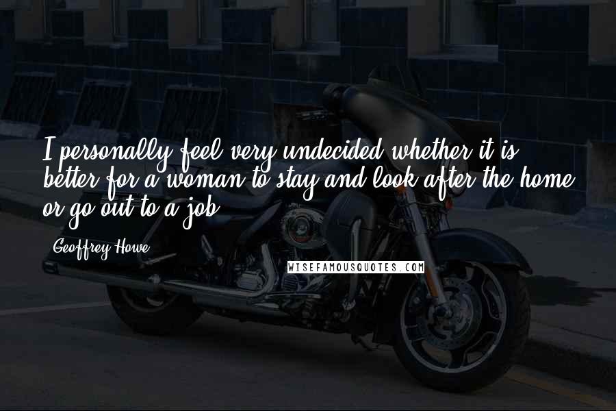 Geoffrey Howe Quotes: I personally feel very undecided whether it is better for a woman to stay and look after the home or go out to a job.
