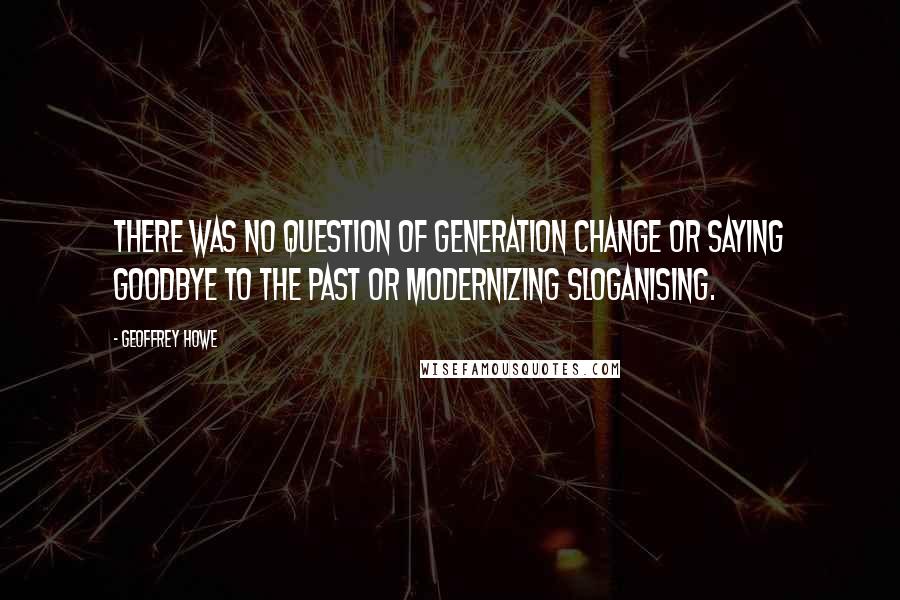 Geoffrey Howe Quotes: There was no question of generation change or saying goodbye to the past or modernizing sloganising.