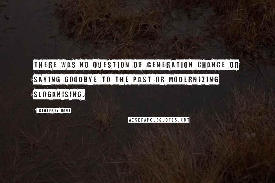 Geoffrey Howe Quotes: There was no question of generation change or saying goodbye to the past or modernizing sloganising.