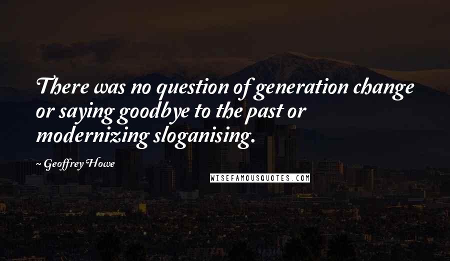 Geoffrey Howe Quotes: There was no question of generation change or saying goodbye to the past or modernizing sloganising.