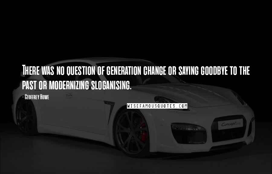 Geoffrey Howe Quotes: There was no question of generation change or saying goodbye to the past or modernizing sloganising.