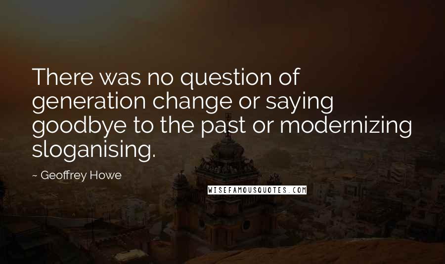 Geoffrey Howe Quotes: There was no question of generation change or saying goodbye to the past or modernizing sloganising.