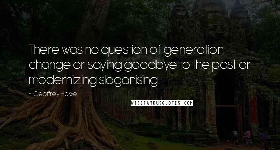 Geoffrey Howe Quotes: There was no question of generation change or saying goodbye to the past or modernizing sloganising.