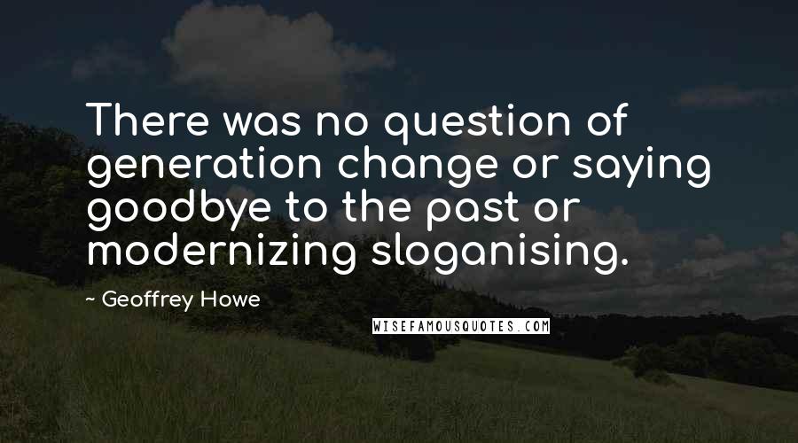 Geoffrey Howe Quotes: There was no question of generation change or saying goodbye to the past or modernizing sloganising.