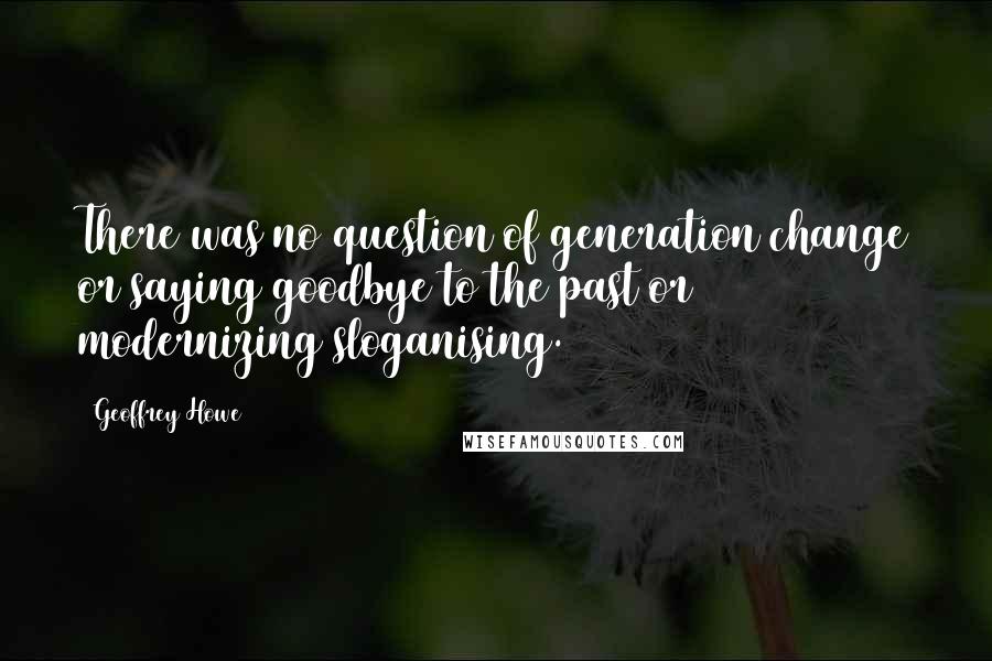 Geoffrey Howe Quotes: There was no question of generation change or saying goodbye to the past or modernizing sloganising.