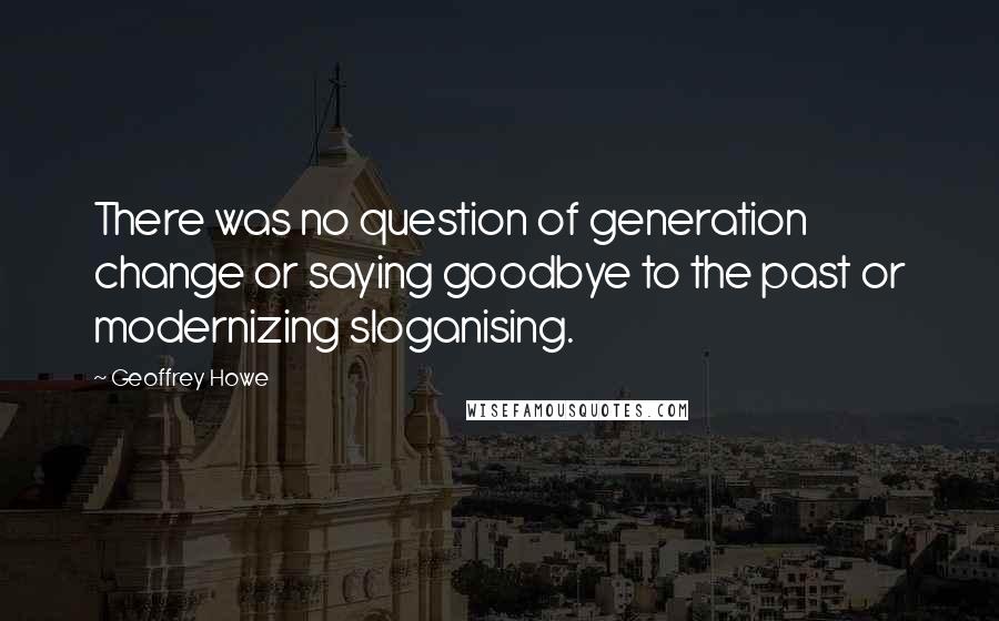 Geoffrey Howe Quotes: There was no question of generation change or saying goodbye to the past or modernizing sloganising.