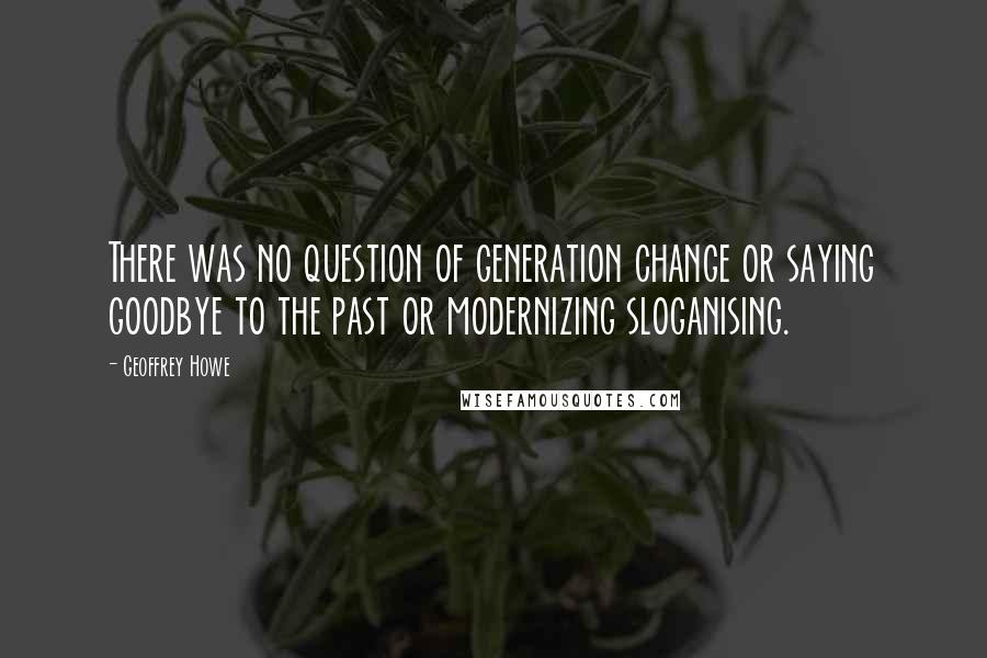 Geoffrey Howe Quotes: There was no question of generation change or saying goodbye to the past or modernizing sloganising.