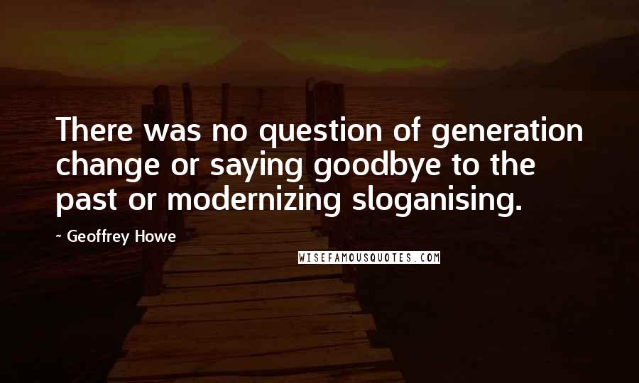 Geoffrey Howe Quotes: There was no question of generation change or saying goodbye to the past or modernizing sloganising.