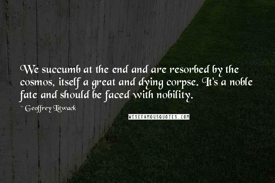 Geoffrey Litwack Quotes: We succumb at the end and are resorbed by the cosmos, itself a great and dying corpse. It's a noble fate and should be faced with nobility.