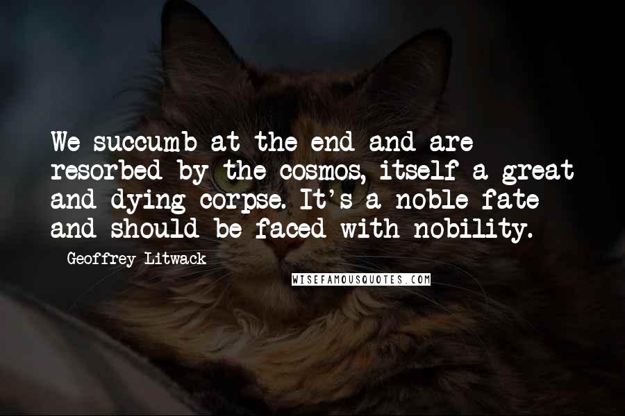 Geoffrey Litwack Quotes: We succumb at the end and are resorbed by the cosmos, itself a great and dying corpse. It's a noble fate and should be faced with nobility.