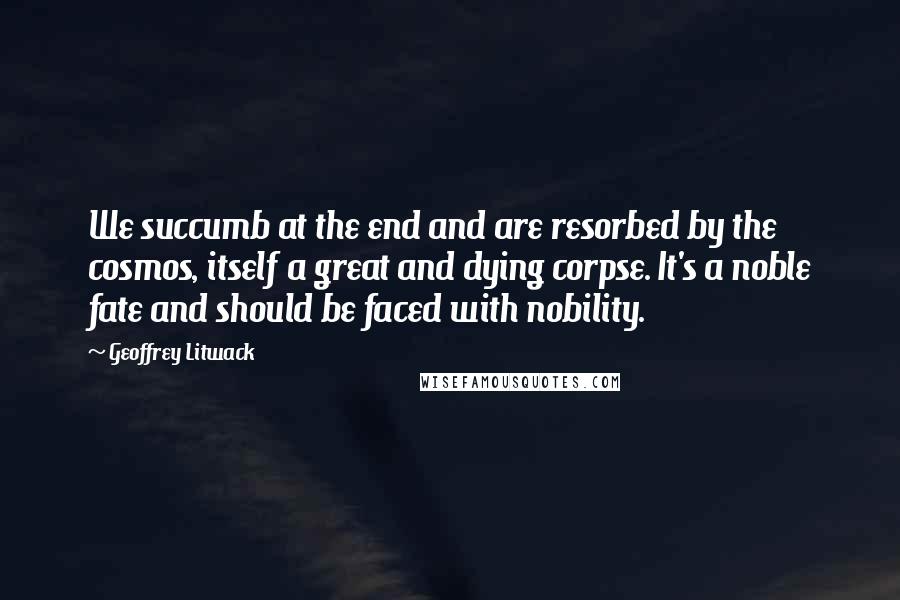 Geoffrey Litwack Quotes: We succumb at the end and are resorbed by the cosmos, itself a great and dying corpse. It's a noble fate and should be faced with nobility.