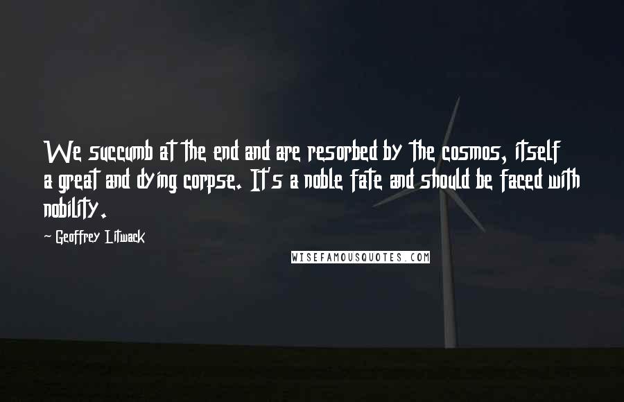 Geoffrey Litwack Quotes: We succumb at the end and are resorbed by the cosmos, itself a great and dying corpse. It's a noble fate and should be faced with nobility.