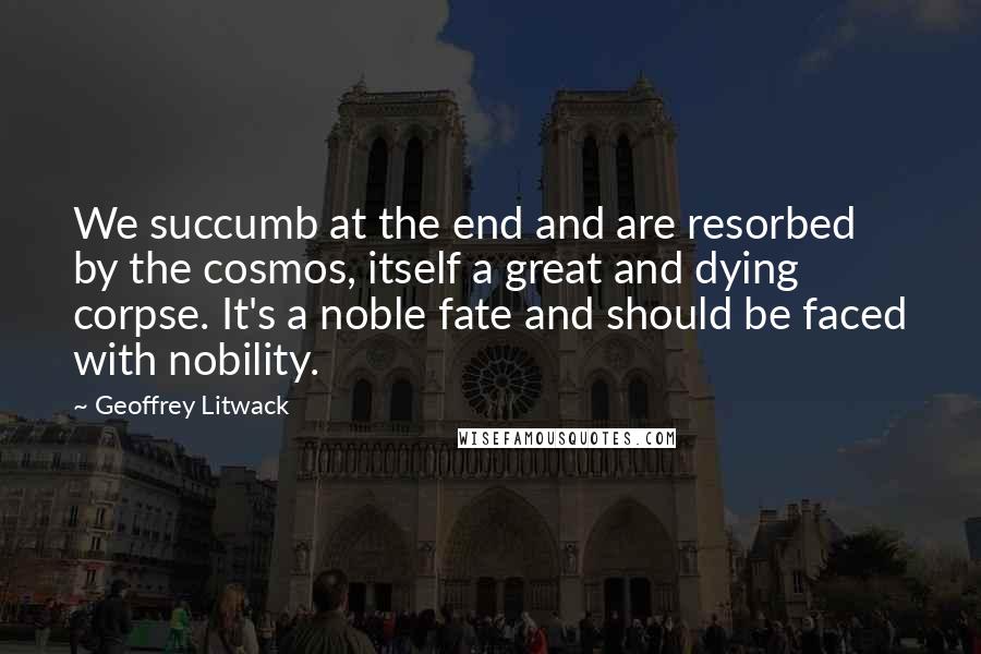 Geoffrey Litwack Quotes: We succumb at the end and are resorbed by the cosmos, itself a great and dying corpse. It's a noble fate and should be faced with nobility.