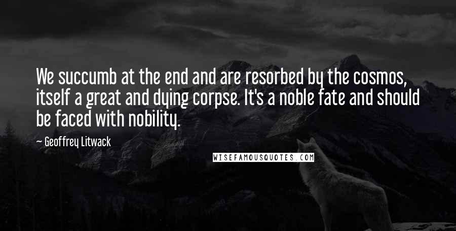 Geoffrey Litwack Quotes: We succumb at the end and are resorbed by the cosmos, itself a great and dying corpse. It's a noble fate and should be faced with nobility.