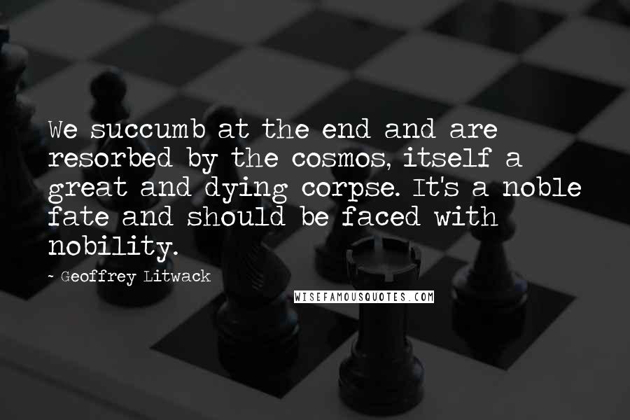 Geoffrey Litwack Quotes: We succumb at the end and are resorbed by the cosmos, itself a great and dying corpse. It's a noble fate and should be faced with nobility.