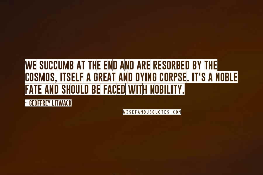 Geoffrey Litwack Quotes: We succumb at the end and are resorbed by the cosmos, itself a great and dying corpse. It's a noble fate and should be faced with nobility.