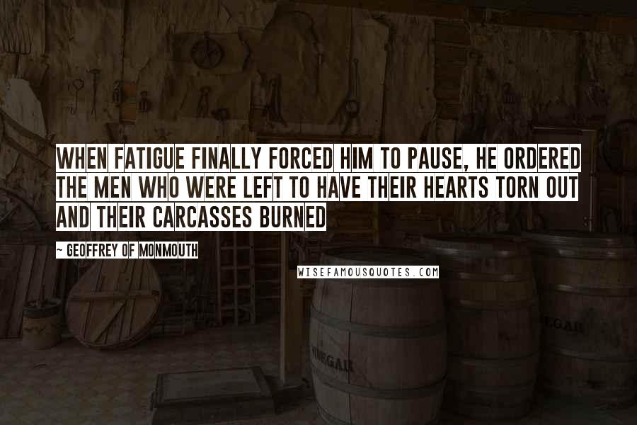 Geoffrey Of Monmouth Quotes: When fatigue finally forced him to pause, he ordered the men who were left to have their hearts torn out and their carcasses burned
