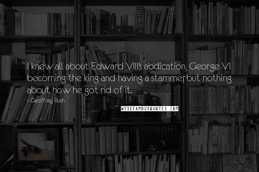 Geoffrey Rush Quotes: I knew all about Edward VIII's abdication, George VI becoming the king and having a stammer, but nothing about how he got rid of it.