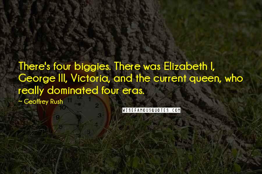 Geoffrey Rush Quotes: There's four biggies. There was Elizabeth I, George III, Victoria, and the current queen, who really dominated four eras.