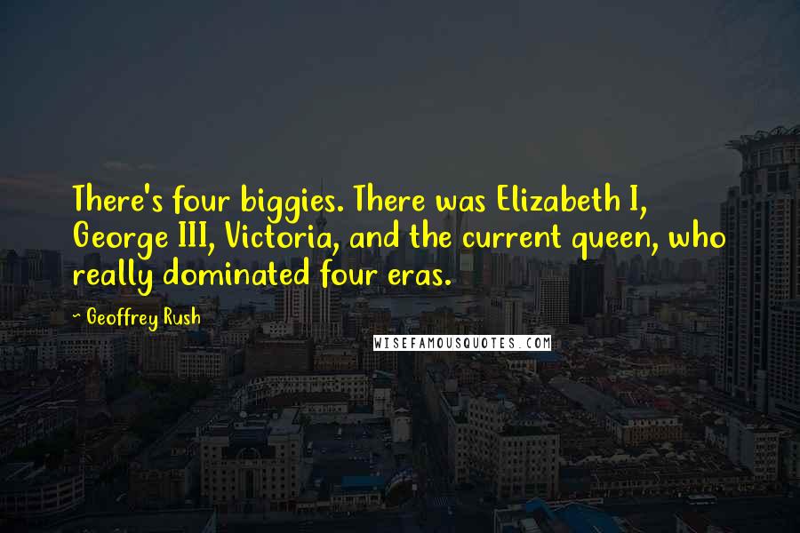 Geoffrey Rush Quotes: There's four biggies. There was Elizabeth I, George III, Victoria, and the current queen, who really dominated four eras.