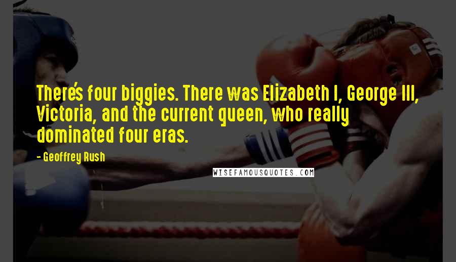 Geoffrey Rush Quotes: There's four biggies. There was Elizabeth I, George III, Victoria, and the current queen, who really dominated four eras.