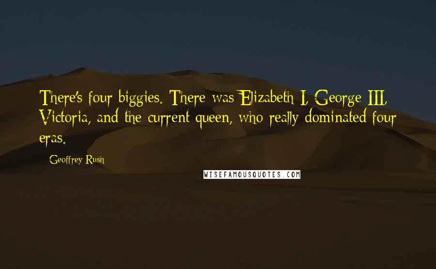 Geoffrey Rush Quotes: There's four biggies. There was Elizabeth I, George III, Victoria, and the current queen, who really dominated four eras.