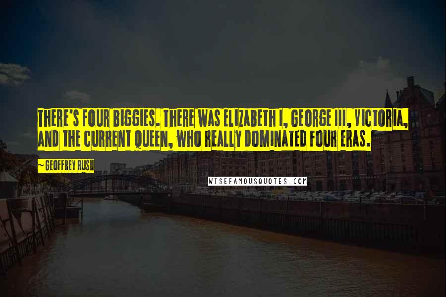 Geoffrey Rush Quotes: There's four biggies. There was Elizabeth I, George III, Victoria, and the current queen, who really dominated four eras.