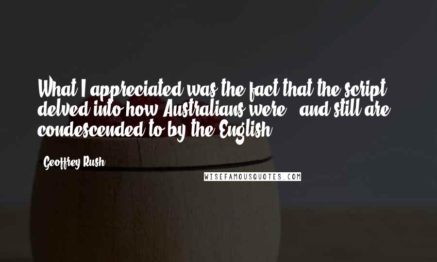 Geoffrey Rush Quotes: What I appreciated was the fact that the script delved into how Australians were - and still are - condescended to by the English.