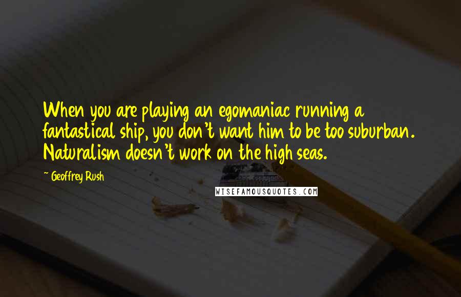 Geoffrey Rush Quotes: When you are playing an egomaniac running a fantastical ship, you don't want him to be too suburban. Naturalism doesn't work on the high seas.