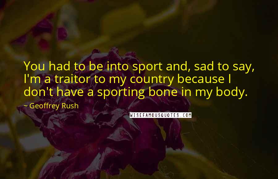Geoffrey Rush Quotes: You had to be into sport and, sad to say, I'm a traitor to my country because I don't have a sporting bone in my body.