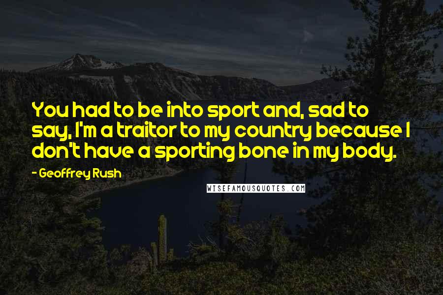 Geoffrey Rush Quotes: You had to be into sport and, sad to say, I'm a traitor to my country because I don't have a sporting bone in my body.