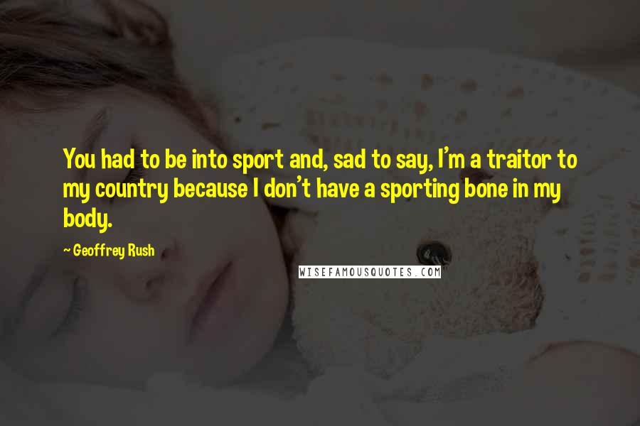 Geoffrey Rush Quotes: You had to be into sport and, sad to say, I'm a traitor to my country because I don't have a sporting bone in my body.