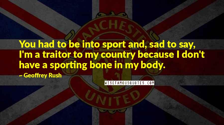 Geoffrey Rush Quotes: You had to be into sport and, sad to say, I'm a traitor to my country because I don't have a sporting bone in my body.
