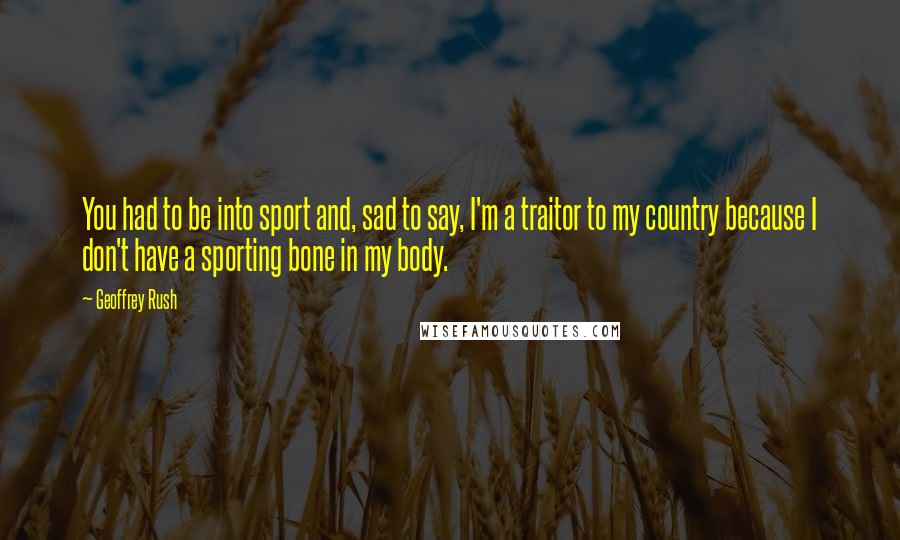 Geoffrey Rush Quotes: You had to be into sport and, sad to say, I'm a traitor to my country because I don't have a sporting bone in my body.