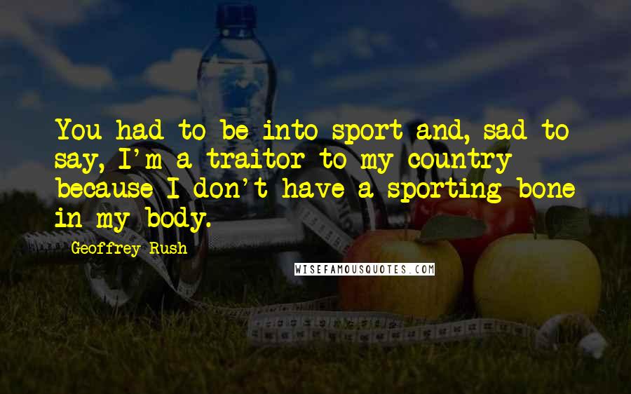 Geoffrey Rush Quotes: You had to be into sport and, sad to say, I'm a traitor to my country because I don't have a sporting bone in my body.