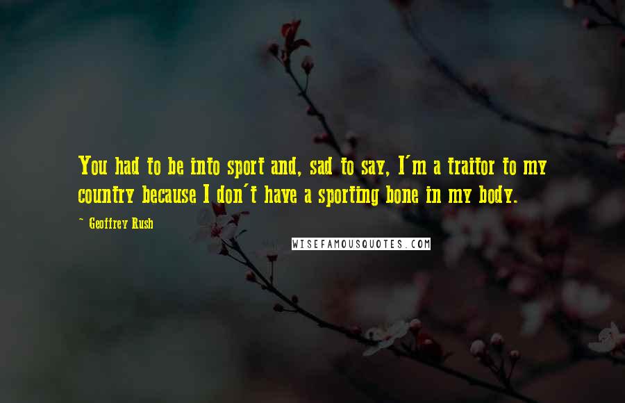 Geoffrey Rush Quotes: You had to be into sport and, sad to say, I'm a traitor to my country because I don't have a sporting bone in my body.