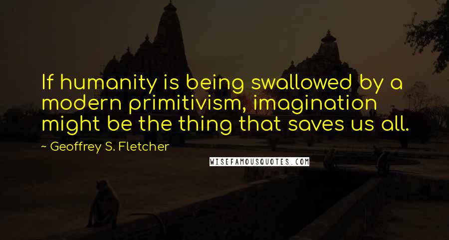 Geoffrey S. Fletcher Quotes: If humanity is being swallowed by a modern primitivism, imagination might be the thing that saves us all.