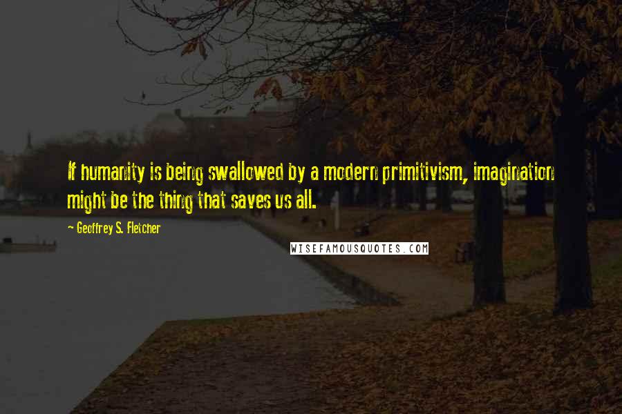 Geoffrey S. Fletcher Quotes: If humanity is being swallowed by a modern primitivism, imagination might be the thing that saves us all.
